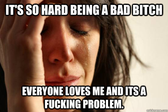 It's so hard being a bad bitch Everyone loves me and its a fucking problem.  First World Problems