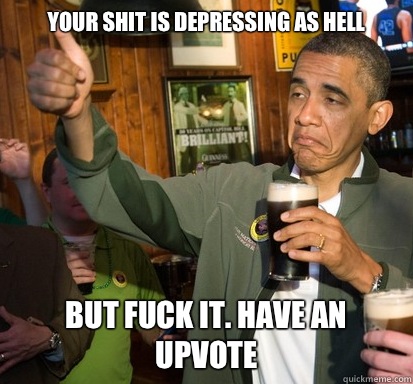 Your shit is depressing as hell But Fuck It. Have an upvote  Upvote Obama