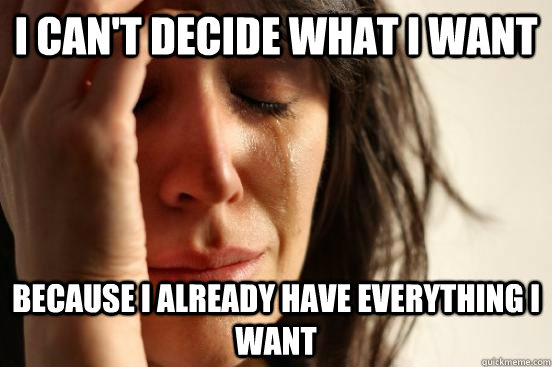 i can't decide what i want because i already have everything i want  First World Problems