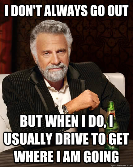 I don't always go out But when I do, I usually drive to get where i am going  The Most Interesting Man In The World