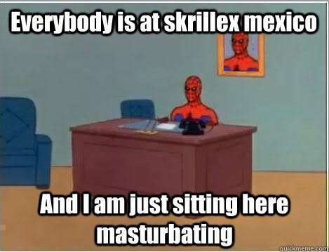 Everybody is at skrillex mexico And I am just sitting here masturbating   