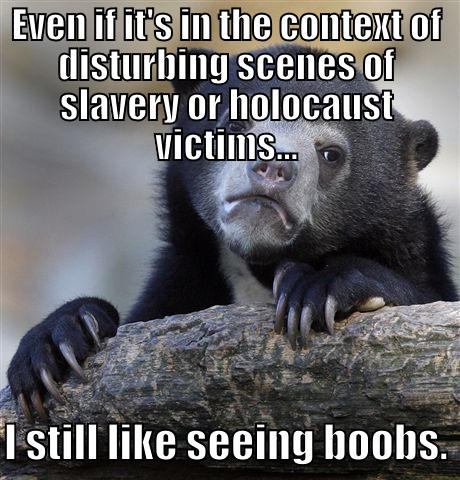 EVEN IF IT'S IN THE CONTEXT OF DISTURBING SCENES OF SLAVERY OR HOLOCAUST VICTIMS...  I STILL LIKE SEEING BOOBS. Confession Bear