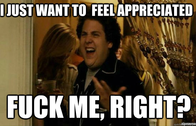 I just want to  feel appreciated FUCK ME, RIGHT?  fuck me right