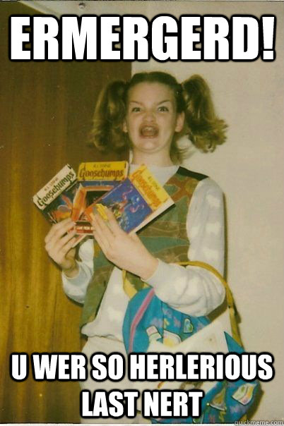 ERMERGERD! U WER SO HERLERIOUS LAST NERT  BERKS