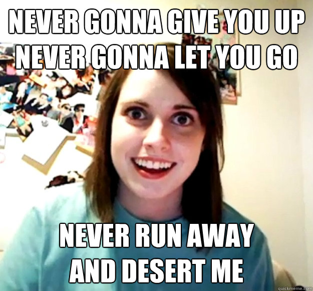 never gonna give you up
never gonna let you go Never run away
and desert me  Overly Attached Girlfriend