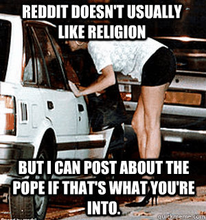 Reddit doesn't usually like religion But I can post about the Pope if that's what you're into.  Karma Whore