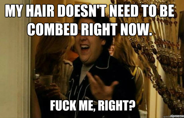 my hair doesn't need to be combed right now. FUCK ME, RIGHT?  fuck me right