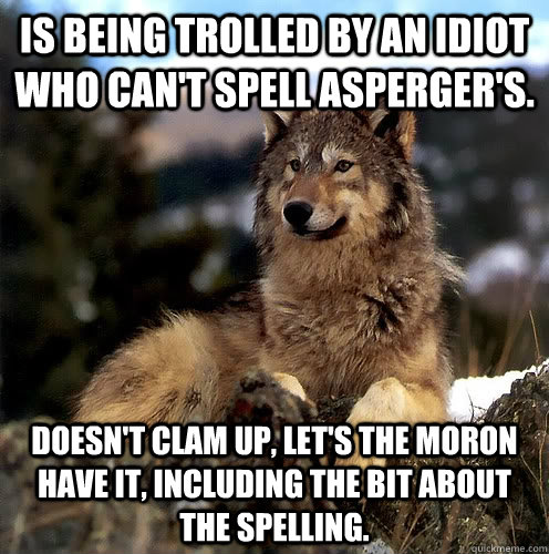 Is being trolled by an idiot who can't spell Asperger's. Doesn't clam up, let's the moron have it, including the bit about the spelling.  Aspie Wolf