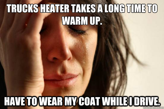 Trucks heater takes a long time to warm up. Have to wear my coat while i drive.  First World Problems