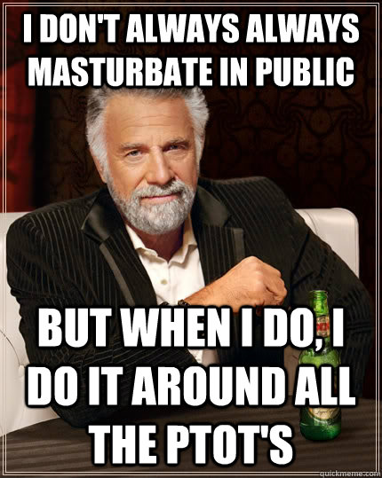 I don't always always masturbate in public but when i do, i do it around all the ptot's  The Most Interesting Man In The World