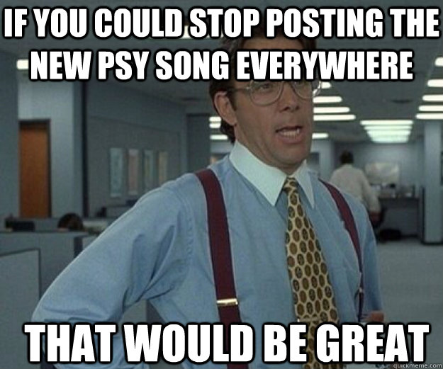 If you could stop posting the new Psy song everywhere THAT WOULD BE GREAT  that would be great
