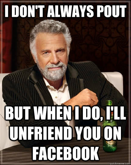 I don't always pout but when I do, I'll unfriend you on Facebook - I don't always pout but when I do, I'll unfriend you on Facebook  The Most Interesting Man In The World