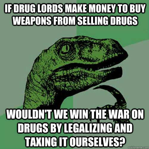 If drug lords make money to buy weapons from selling drugs Wouldn't we win the war on drugs by legalizing and taxing it ourselves? - If drug lords make money to buy weapons from selling drugs Wouldn't we win the war on drugs by legalizing and taxing it ourselves?  Philosoraptor