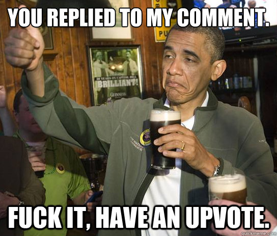 You replied to my comment. Fuck it, have an upvote. - You replied to my comment. Fuck it, have an upvote.  Upvoting Obama
