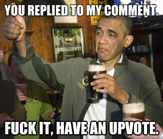 You replied to my comment. Fuck it, have an upvote.  Upvoting Obama