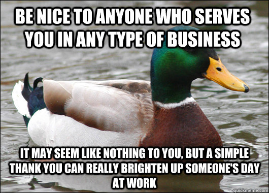 Be nice to anyone who serves you in any type of business it may seem like nothing to you, but a simple thank you can really brighten up someone's day at work  Actual Advice Mallard