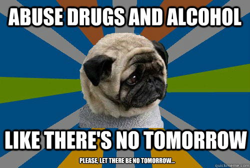 abuse drugs and alcohol like there's no tomorrow  please, let there be no tomorrow...  