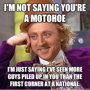 I'm not saying you're a motohoe I'm just saying I've seen more guys piled up in you than the first corner at a national.  Creepy Wonka