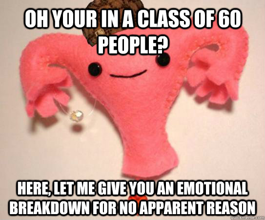 Oh your in a class of 60 people? Here, let me give you an emotional breakdown for no apparent reason  