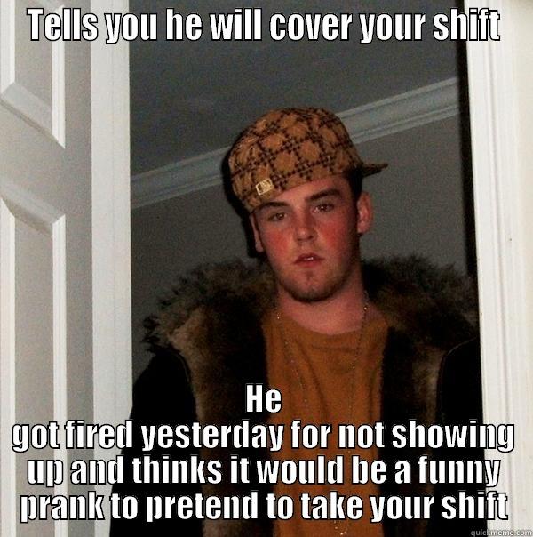 TELLS YOU HE WILL COVER YOUR SHIFT HE GOT FIRED YESTERDAY FOR NOT SHOWING UP AND THINKS IT WOULD BE A FUNNY PRANK TO PRETEND TO TAKE YOUR SHIFT Scumbag Steve