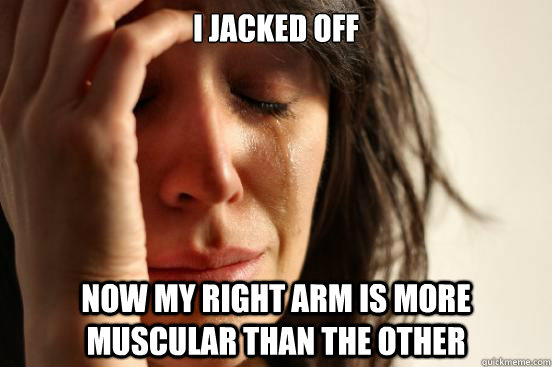 i jacked off now my right arm is more muscular than the other  First World Problems