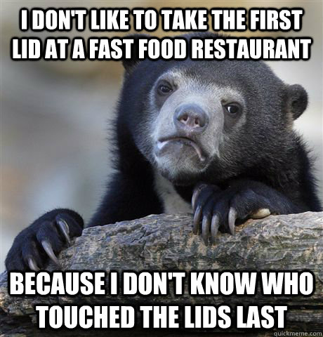 I don't like to take the first lid at a fast food restaurant because I don't know who touched the lids last  Confession Bear