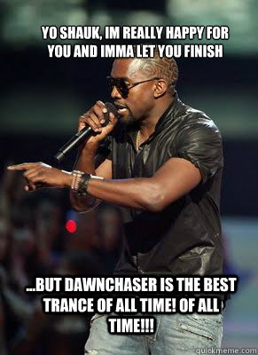 Yo Shauk, Im really happy for you and imma let you finish  ...but Dawnchaser is the best trance of all time! OF ALL TIME!!!   