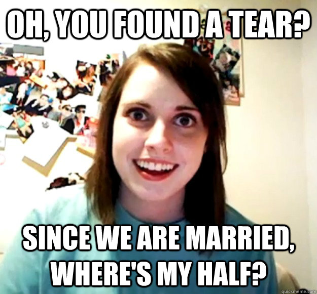 Oh, you found a tear? Since we are married, where's my half?  Overly Attached Girlfriend