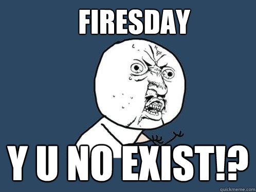 Firesday Y U NO EXIST!?  Y U No