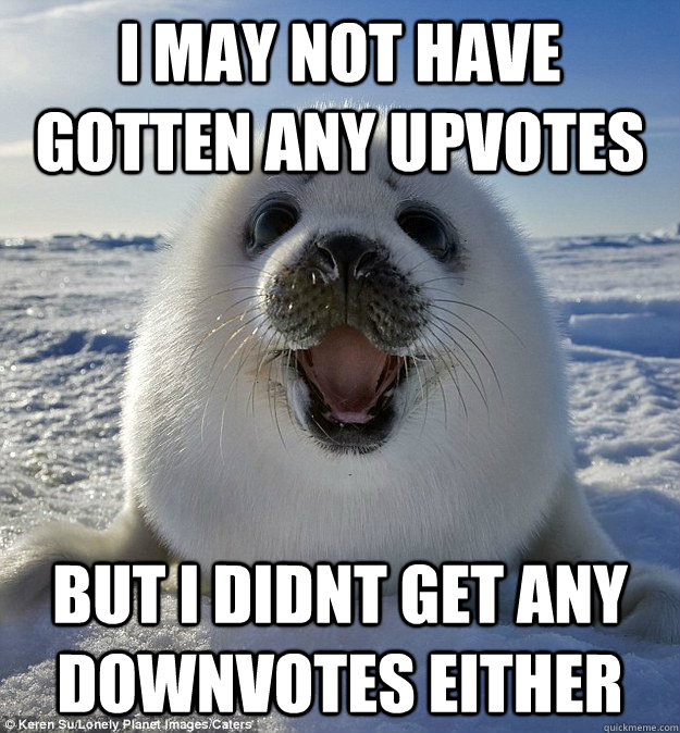 I MAY NOT HAVE GOTTEN ANY UPVOTES BUT I DIDNT GET ANY DOWNVOTES EITHER  Easily Pleased Seal
