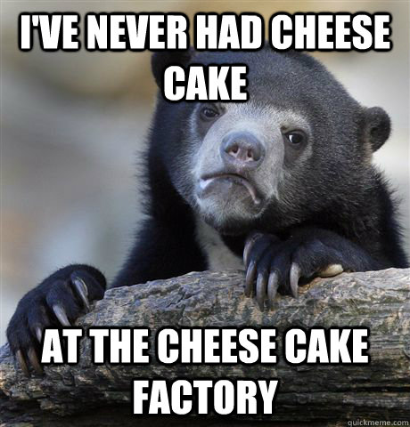 I've never had cheese cake at the cheese cake factory  Confession Bear