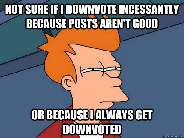Not sure if I downvote incessantly because posts aren't good or because I always get downvoted  Futurama Fry