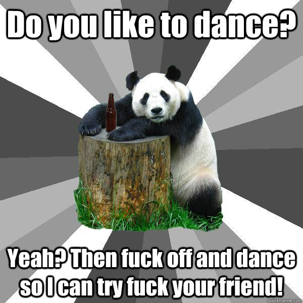 Do you like to dance? Yeah? Then fuck off and dance so I can try fuck your friend!  Pickup-Line Panda