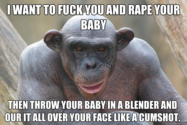 I want to fuck you and rape your baby then throw your baby in a blender and our it all over your face like a cumshot. - I want to fuck you and rape your baby then throw your baby in a blender and our it all over your face like a cumshot.  The Most Interesting Chimp In The World