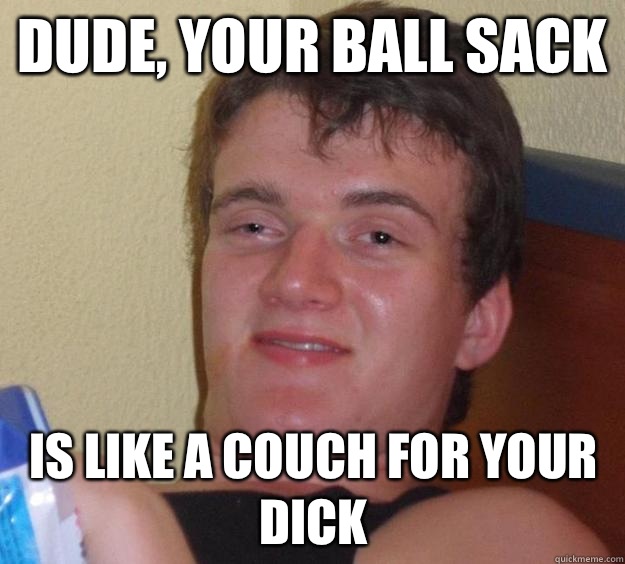 Dude, your ball sack Is like a couch for your dick  10 Guy