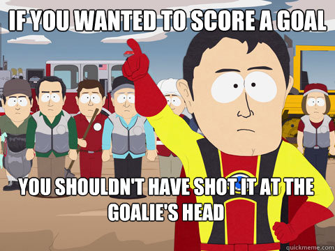 if you wanted to score a goal you shouldn't have shot it at the goalie's head - if you wanted to score a goal you shouldn't have shot it at the goalie's head  Captain Hindsight