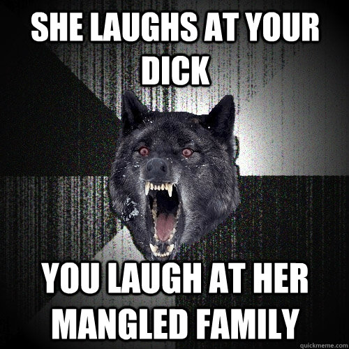 she laughs at your dick you laugh at her mangled family  Insanity Wolf