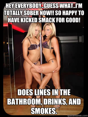 Hey everybody..guess what..I'm totally sober now!! So happy to have kicked smack for good! Does lines in the bathroom, drinks, and smokes.  Strippers