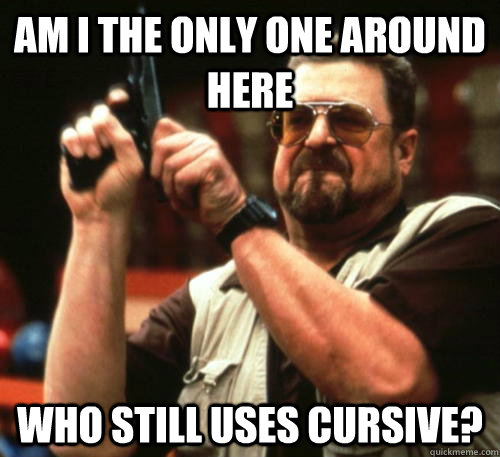 Am i the only one around here Who still uses cursive? - Am i the only one around here Who still uses cursive?  Am I The Only One Around Here