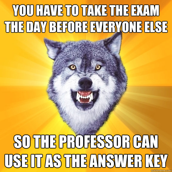 You have to take the exam the day before everyone else SO THE PROFESSOR CAN USE IT AS THE ANSWER KEY  Courage Wolf
