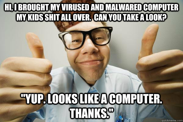 HI, I BROUGHT MY VIRUSED AND MALWARED COMPUTER MY KIDS SHIT ALL OVER.  CAN YOU TAKE A LOOK? 