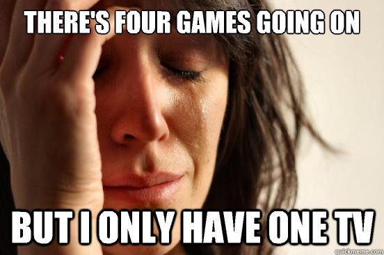 There's four games going on at once But I only have one TV  First World Problems