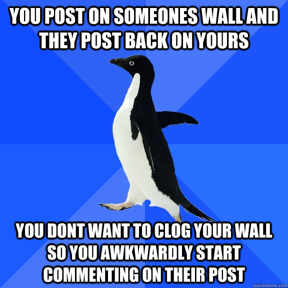 you post on someones wall and they post back on yours you dont want to clog your wall so you awkwardly start commenting on their post  Socially Awkward Penguin