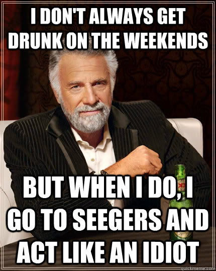 I don't always get drunk on the weekends but when I do, I go to seegers and act like an idiot  The Most Interesting Man In The World