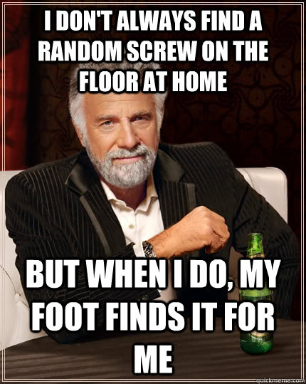 i don't always find a random screw on the floor at home but when I do, my foot finds it for me  The Most Interesting Man In The World
