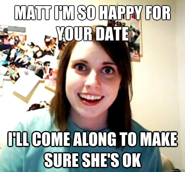 Matt I'm so happy for your date I'll come along to make sure she's ok  Overly Attached Girlfriend