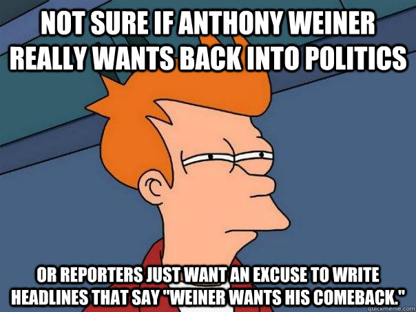 Not sure if Anthony Weiner really wants back into politics Or reporters just want an excuse to write headlines that say 