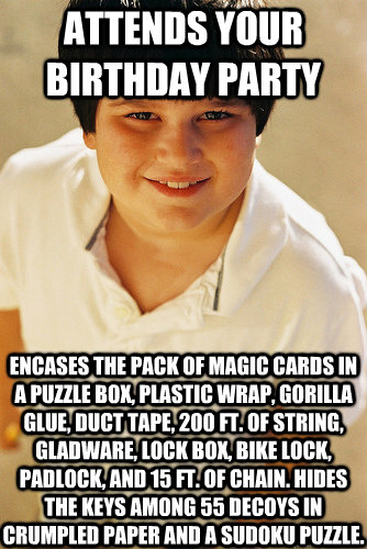 Attends your birthday party Encases the pack of Magic cards in a puzzle box, plastic wrap, Gorilla Glue, duct tape, 200 ft. of string, Gladware, lock box, bike lock, padlock, and 15 ft. of chain. Hides the keys among 55 decoys in crumpled paper and a Sudo - Attends your birthday party Encases the pack of Magic cards in a puzzle box, plastic wrap, Gorilla Glue, duct tape, 200 ft. of string, Gladware, lock box, bike lock, padlock, and 15 ft. of chain. Hides the keys among 55 decoys in crumpled paper and a Sudo  Annoying Childhood Friend