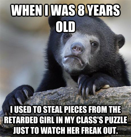 When i was 8 years old I used to steal pieces from the retarded girl in my class's puzzle just to watch her freak out.  - When i was 8 years old I used to steal pieces from the retarded girl in my class's puzzle just to watch her freak out.   Confession Bear