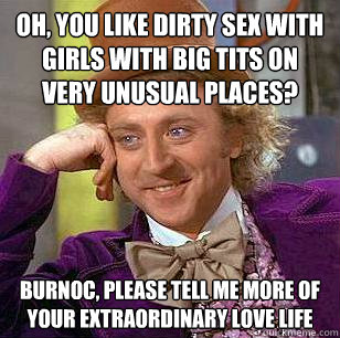 Oh, You like dirty sex with girls with big tits on very unusual places? Burnoc, please tell me more of your extraordinary love life  Condescending Wonka